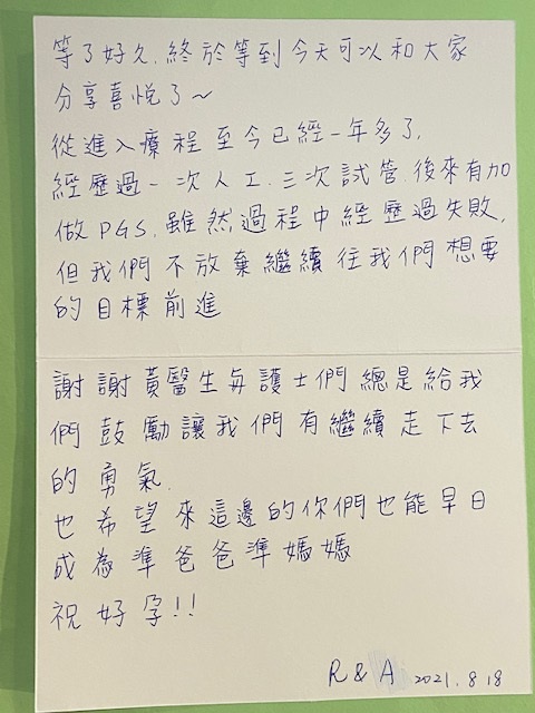 經歷過一次人工,三次試管後來有加做PGS,雖然過程中經歷過失敗但我們不放棄繼續往我們想要的目標前進。謝謝黃醫生與護士們總是給我們鼓勵讓我們有繼續走下去的勇氣